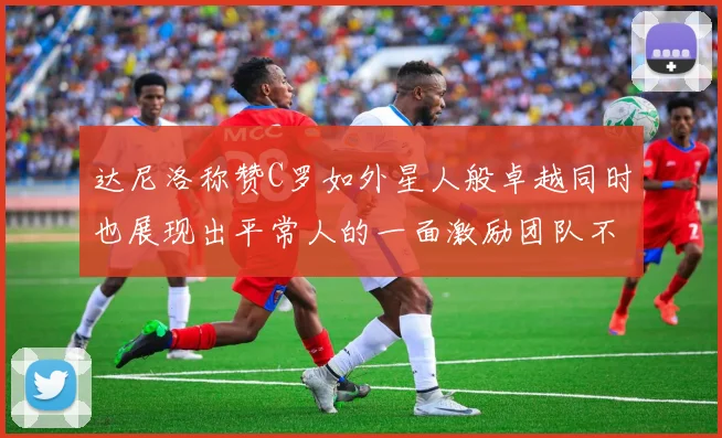 达尼洛称赞C罗如外星人般卓越同时也展现出平常人的一面激励团队不断进步
