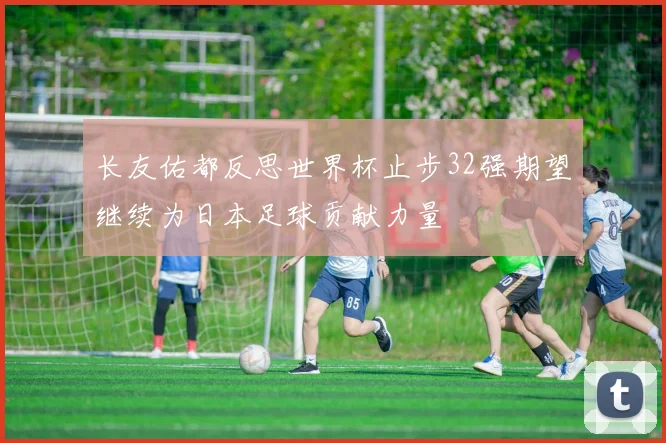 长友佑都反思世界杯止步32强期望继续为日本足球贡献力量