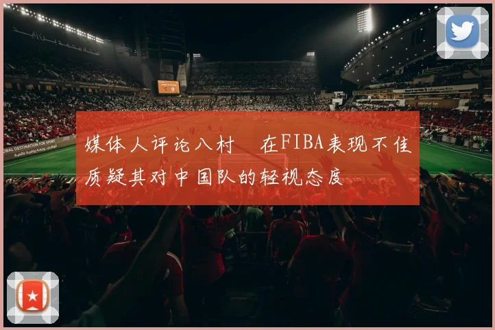 媒体人评论八村塁在FIBA表现不佳质疑其对中国队的轻视态度