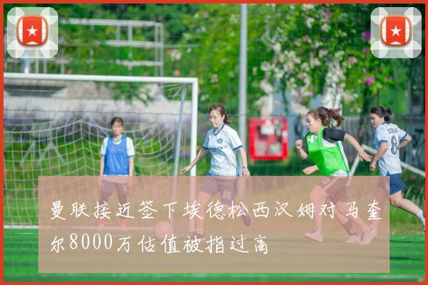 曼联接近签下埃德松西汉姆对马奎尔8000万估值被指过高