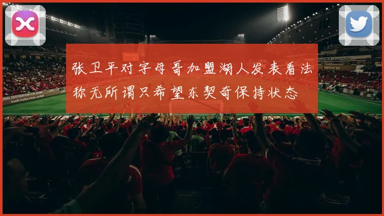张卫平对字母哥加盟湖人发表看法称无所谓只希望东契奇保持状态