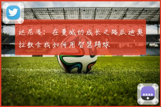达尼洛：在曼城的成长之路瓜迪奥拉教会我如何用智慧踢球