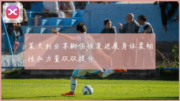 莱夫利分享脚伤恢复进展身体柔韧性和力量双双提升