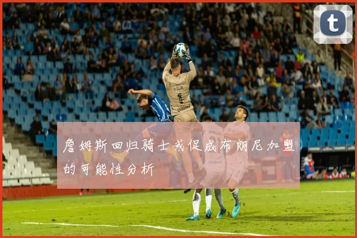 詹姆斯回归骑士或促成布朗尼加盟的可能性分析